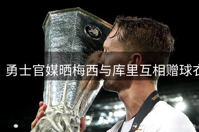 勇士官媒晒梅西与库里互相赠球衣温暖互动回顾
