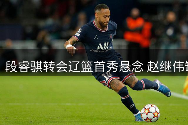 段睿骐转会辽篮首秀悬念 赵继伟缺席夏季联赛因伤病